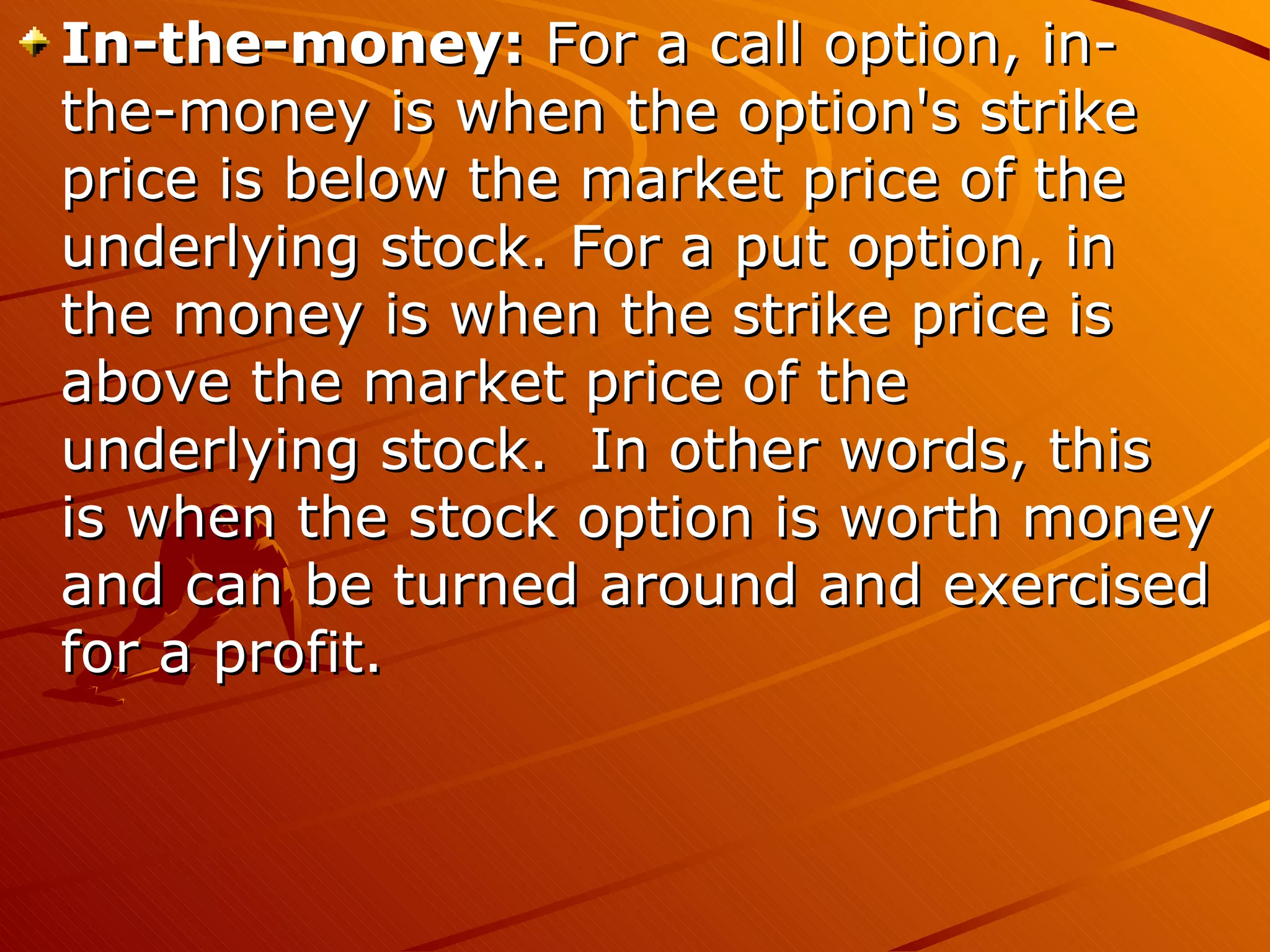 In-the-money: For a call option, in-
the-money is when the option's strike
price is below the market price of the
underlying stock. For a put option, in
the money is when the strike price is
above the market price of the
underlying stock. In other words, this
is when the stock option is worth money
and can be turned around and exercised
for a profit.
 