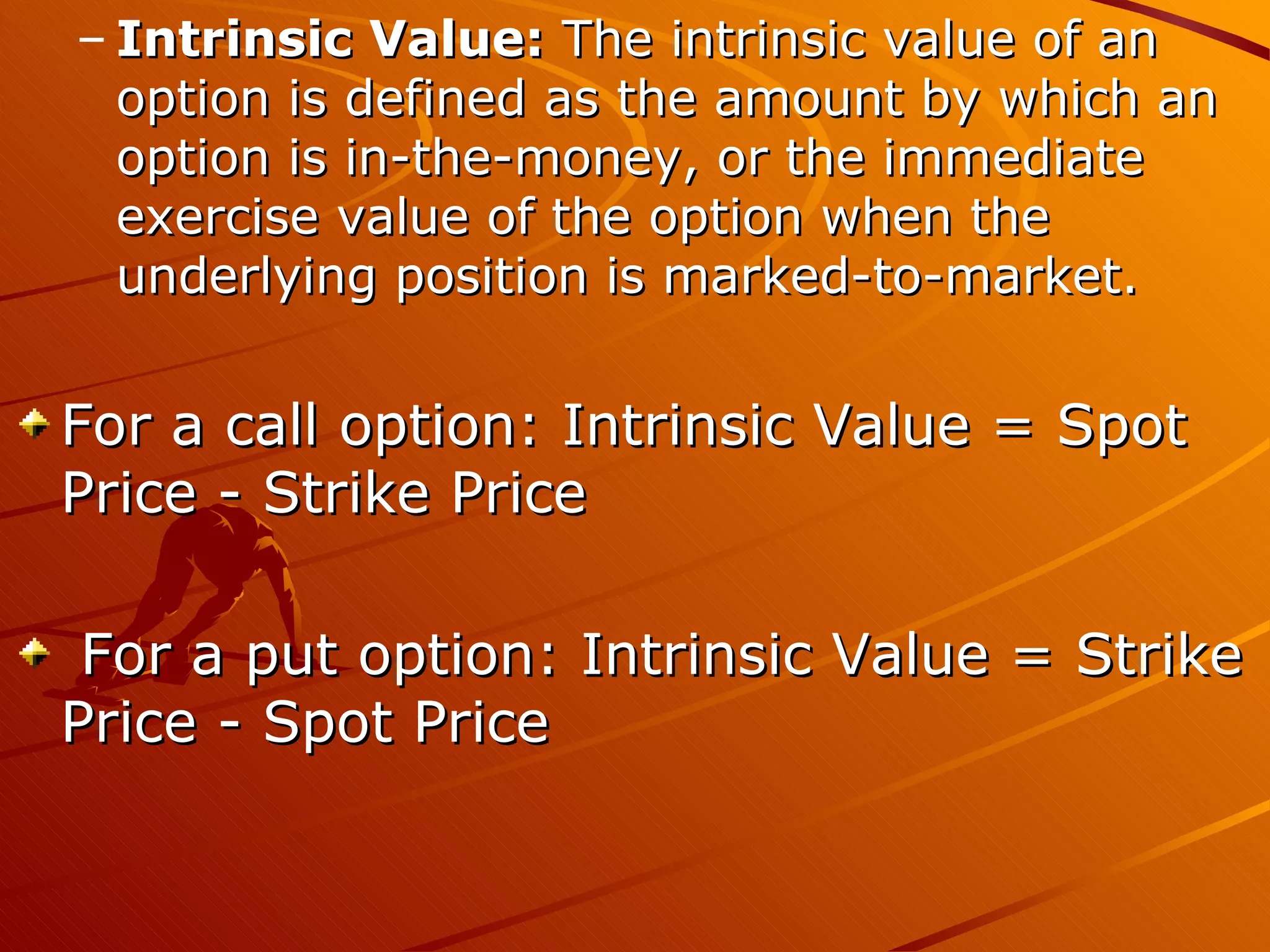 – Intrinsic Value: The intrinsic value of an
  option is defined as the amount by which an
  option is in-the-money, or the immediate
  exercise value of the option when the
  underlying position is marked-to-market.


For a call option: Intrinsic Value = Spot
Price - Strike Price

 For a put option: Intrinsic Value = Strike
Price - Spot Price
 