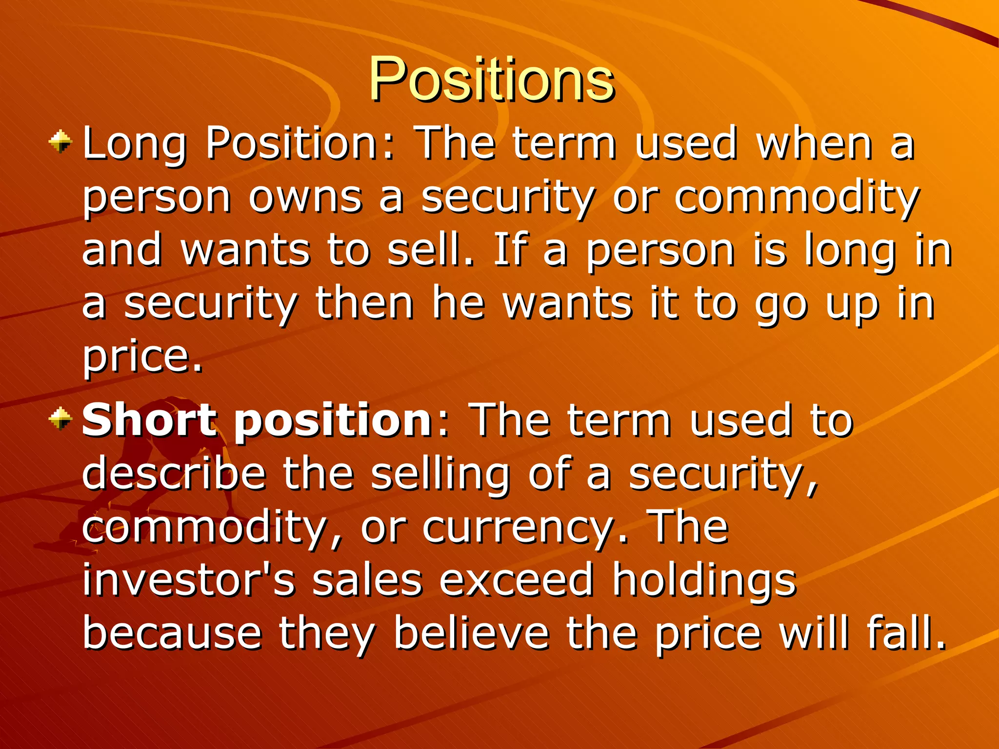 Positions
Long Position: The term used when a
person owns a security or commodity
and wants to sell. If a person is long in
a security then he wants it to go up in
price.
Short position: The term used to
describe the selling of a security,
commodity, or currency. The
investor's sales exceed holdings
because they believe the price will fall.
 