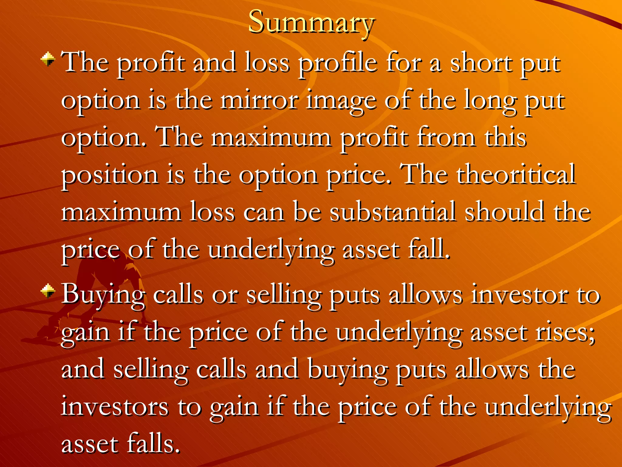 Summary
The profit and loss profile for a short put
option is the mirror image of the long put
option. The maximum profit from this
position is the option price. The theoritical
maximum loss can be substantial should the
price of the underlying asset fall.
Buying calls or selling puts allows investor to
gain if the price of the underlying asset rises;
and selling calls and buying puts allows the
investors to gain if the price of the underlying
asset falls.
 