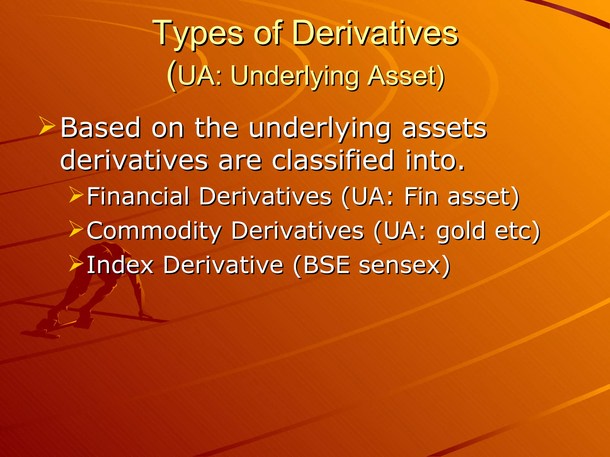 Types of Derivatives
         (UA: Underlying Asset)
 Based on the underlying assets
  derivatives are classified into.
  Financial Derivatives (UA: Fin asset)
  Commodity Derivatives (UA: gold etc)
  Index Derivative (BSE sensex)
 