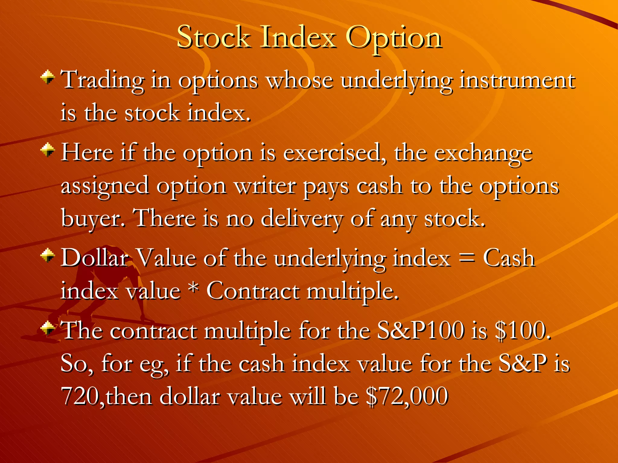 Stock Index Option
Trading in options whose underlying instrument
is the stock index.
Here if the option is exercised, the exchange
assigned option writer pays cash to the options
buyer. There is no delivery of any stock.
Dollar Value of the underlying index = Cash
index value * Contract multiple.
The contract multiple for the S&P100 is $100.
So, for eg, if the cash index value for the S&P is
720,then dollar value will be $72,000
 