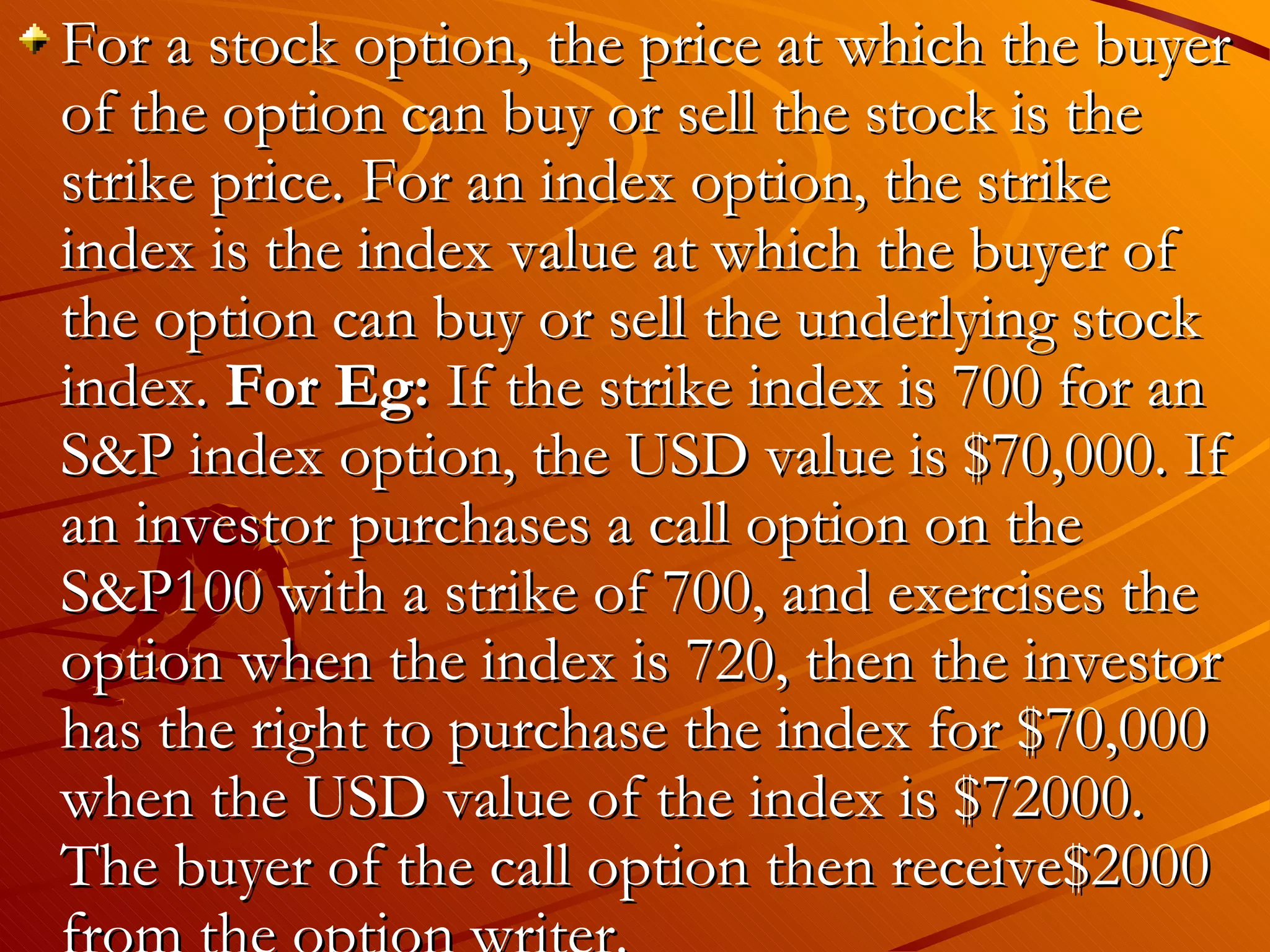 For a stock option, the price at which the buyer
of the option can buy or sell the stock is the
strike price. For an index option, the strike
index is the index value at which the buyer of
the option can buy or sell the underlying stock
index. For Eg: If the strike index is 700 for an
S&P index option, the USD value is $70,000. If
an investor purchases a call option on the
S&P100 with a strike of 700, and exercises the
option when the index is 720, then the investor
has the right to purchase the index for $70,000
when the USD value of the index is $72000.
The buyer of the call option then receive$2000
 