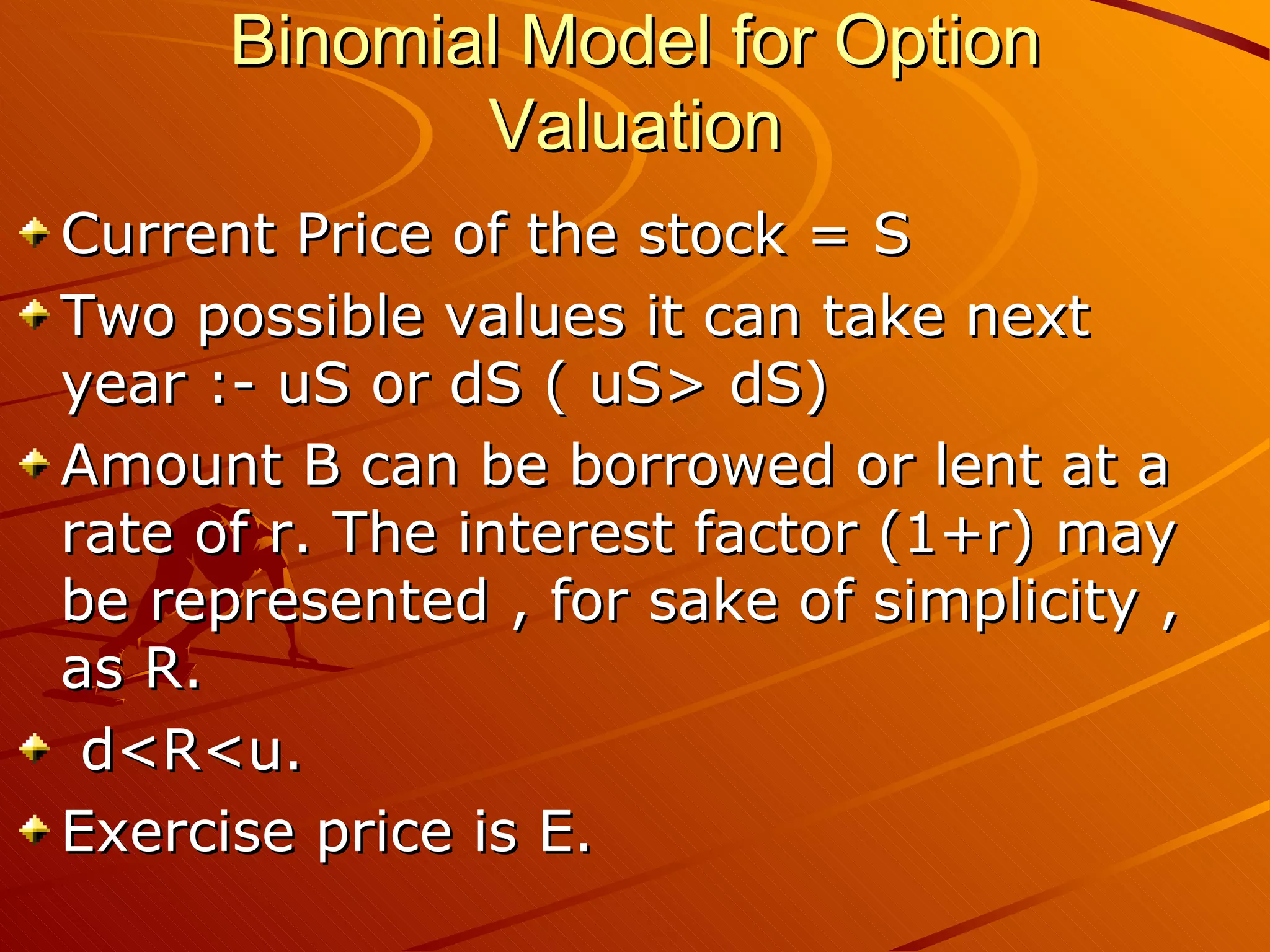 Binomial Model for Option
             Valuation
Current Price of the stock = S
Two possible values it can take next
year :- uS or dS ( uS> dS)
Amount B can be borrowed or lent at a
rate of r. The interest factor (1+r) may
be represented , for sake of simplicity ,
as R.
 d<R<u.
Exercise price is E.
 