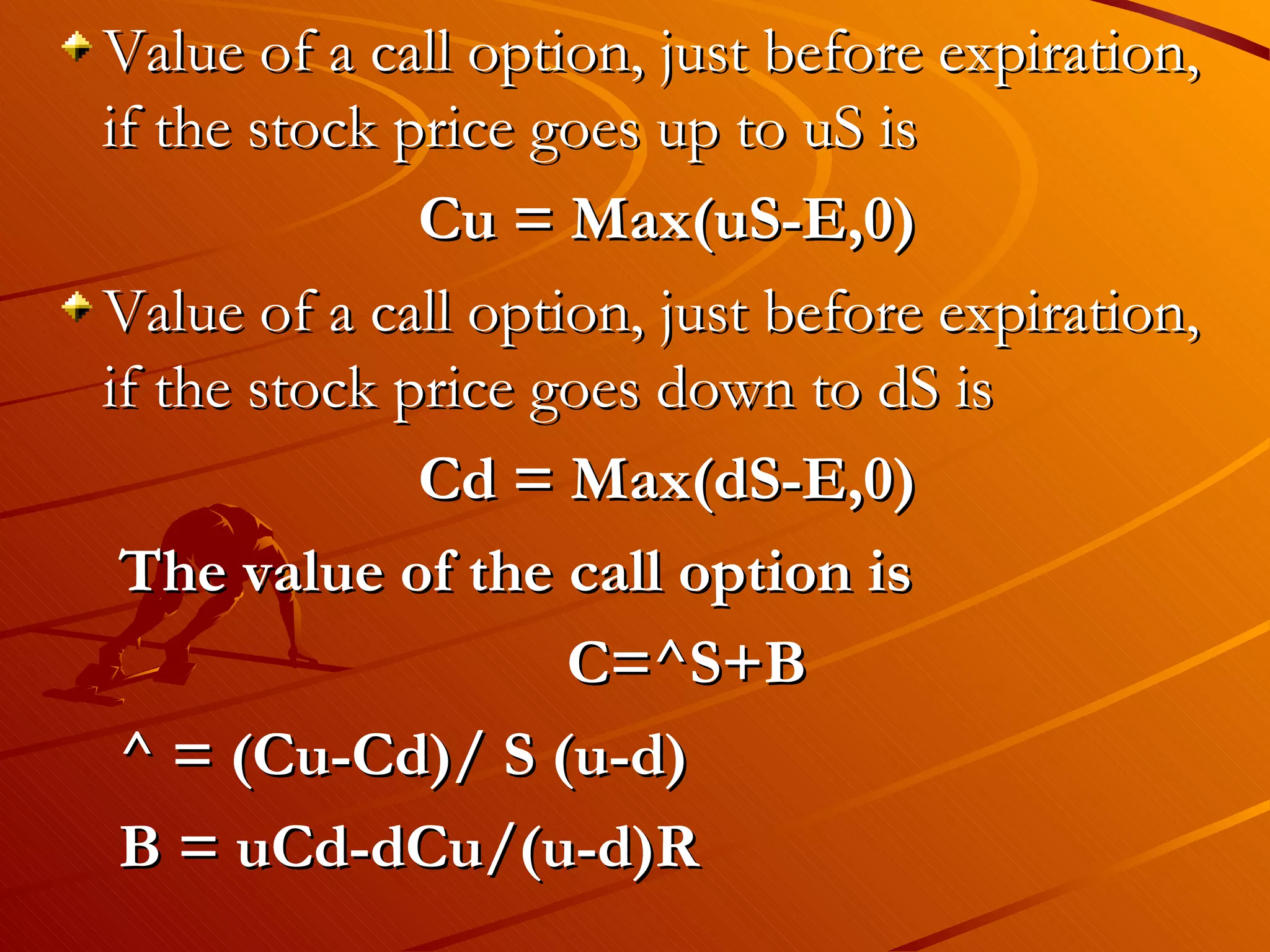 Value of a call option, just before expiration,
if the stock price goes up to uS is
              Cu = Max(uS-E,0)
Value of a call option, just before expiration,
if the stock price goes down to dS is
              Cd = Max(dS-E,0)
 The value of the call option is
                    C=^S+B
 ^ = (Cu-Cd)/ S (u-d)
 B = uCd-dCu/(u-d)R
 
