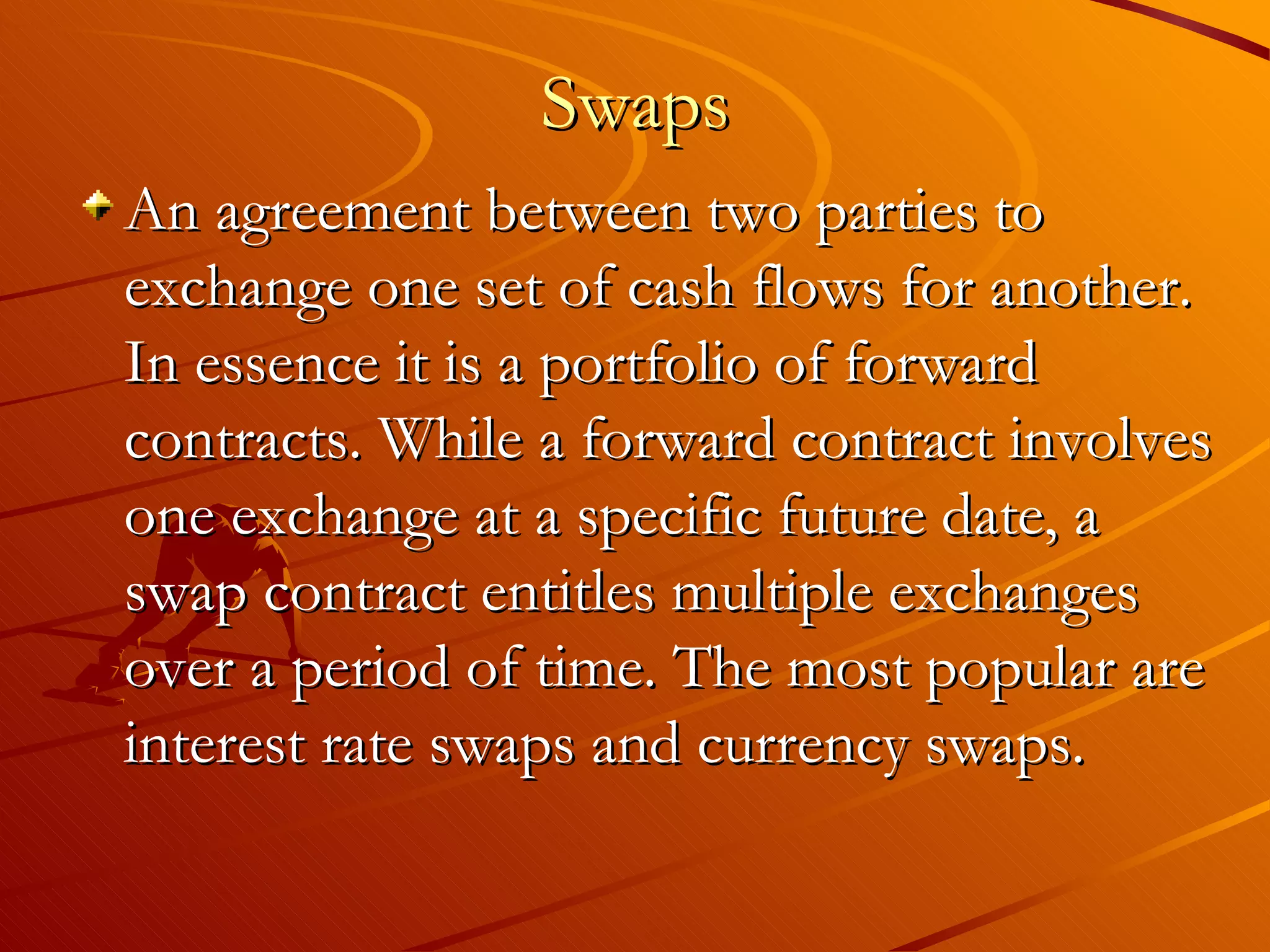 Swaps
An agreement between two parties to
exchange one set of cash flows for another.
In essence it is a portfolio of forward
contracts. While a forward contract involves
one exchange at a specific future date, a
swap contract entitles multiple exchanges
over a period of time. The most popular are
interest rate swaps and currency swaps.
 