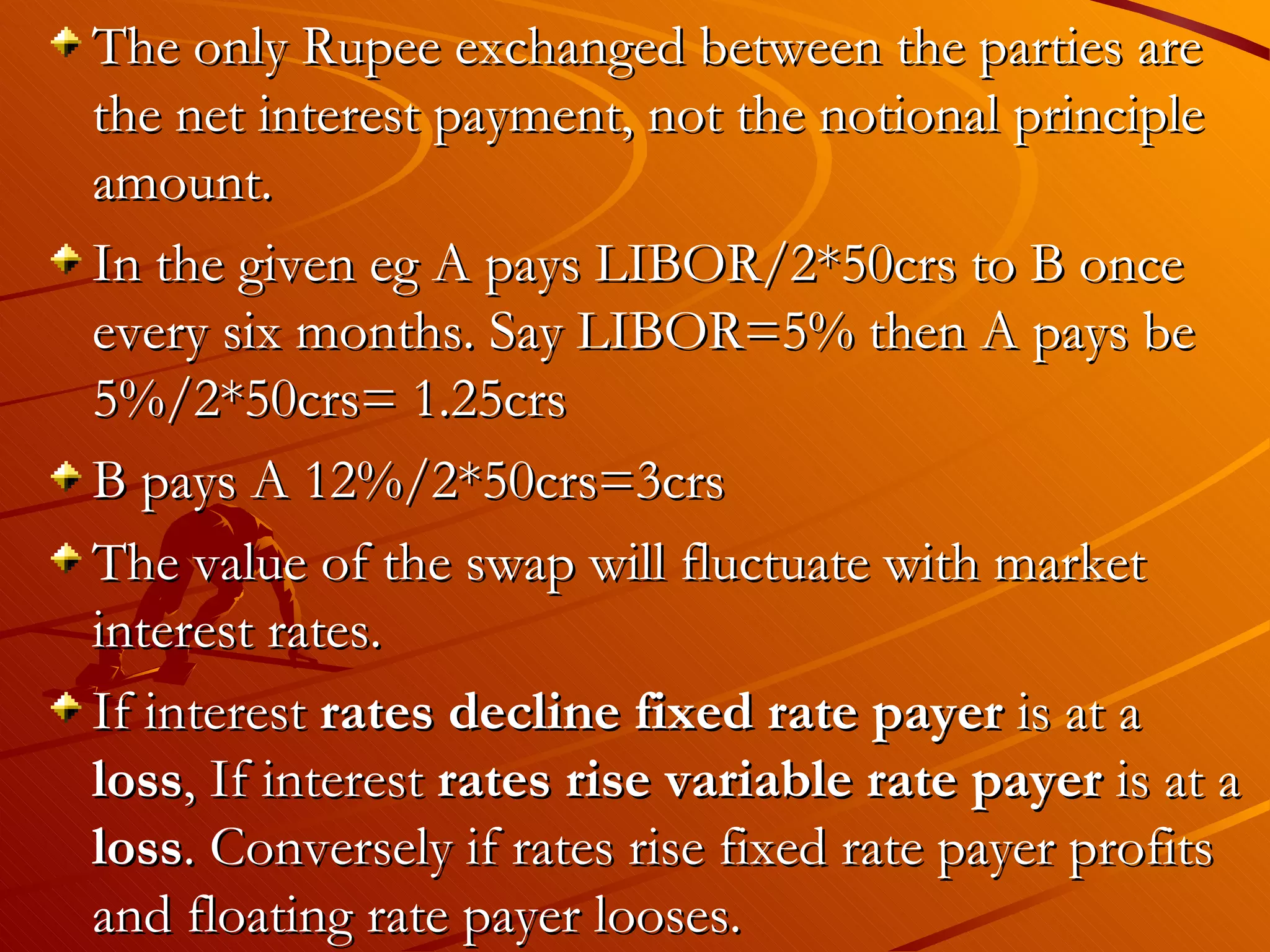 The only Rupee exchanged between the parties are
the net interest payment, not the notional principle
amount.
In the given eg A pays LIBOR/2*50crs to B once
every six months. Say LIBOR=5% then A pays be
5%/2*50crs= 1.25crs
B pays A 12%/2*50crs=3crs
The value of the swap will fluctuate with market
interest rates.
If interest rates decline fixed rate payer is at a
loss, If interest rates rise variable rate payer is at a
loss. Conversely if rates rise fixed rate payer profits
and floating rate payer looses.
 