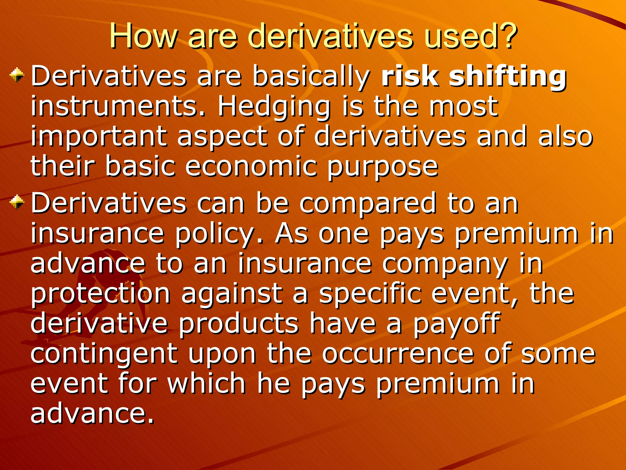 How are derivatives used?
Derivatives are basically risk shifting
instruments. Hedging is the most
important aspect of derivatives and also
their basic economic purpose
Derivatives can be compared to an
insurance policy. As one pays premium in
advance to an insurance company in
protection against a specific event, the
derivative products have a payoff
contingent upon the occurrence of some
event for which he pays premium in
advance.
 