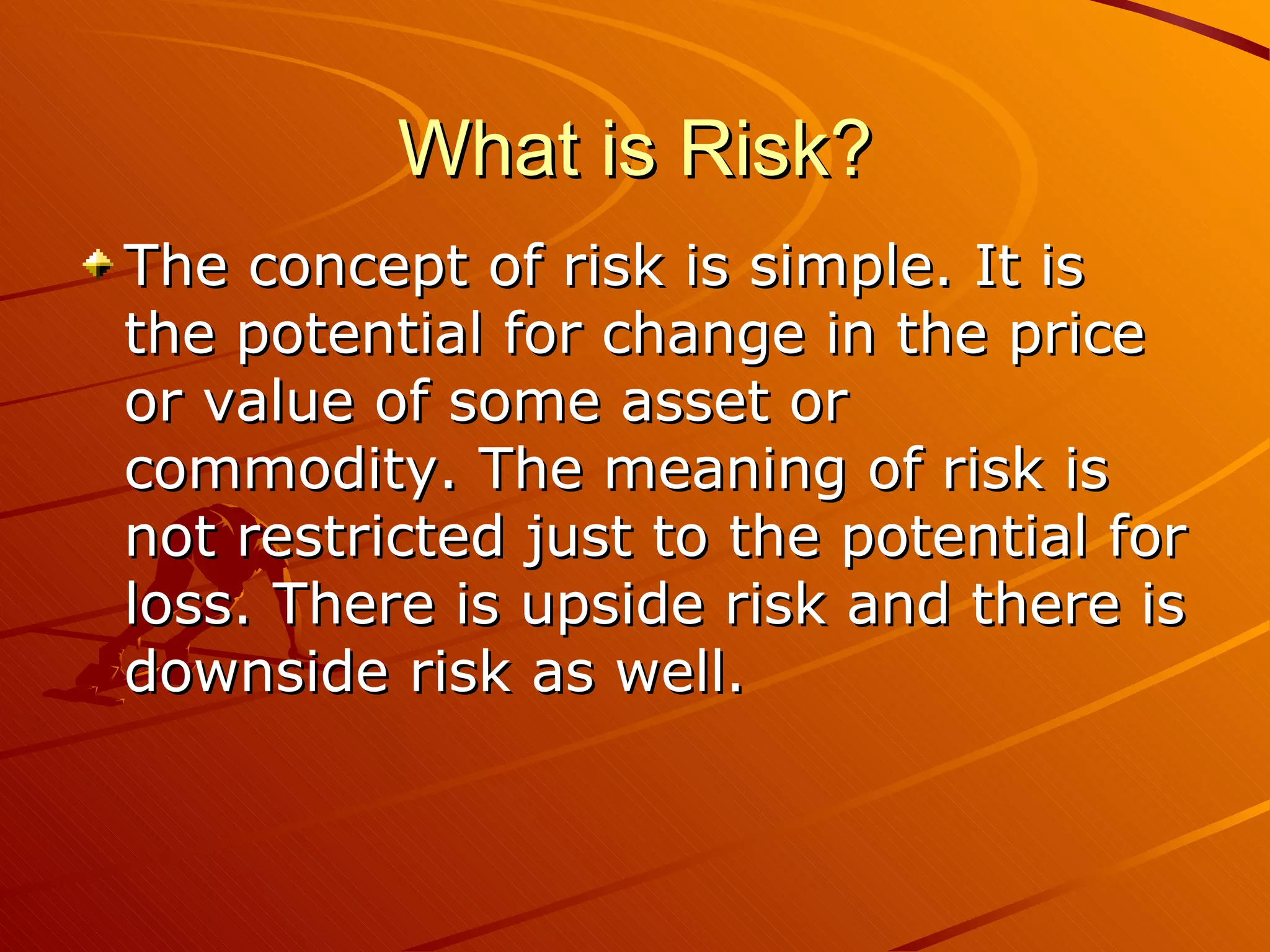 What is Risk?
The concept of risk is simple. It is
the potential for change in the price
or value of some asset or
commodity. The meaning of risk is
not restricted just to the potential for
loss. There is upside risk and there is
downside risk as well.
 