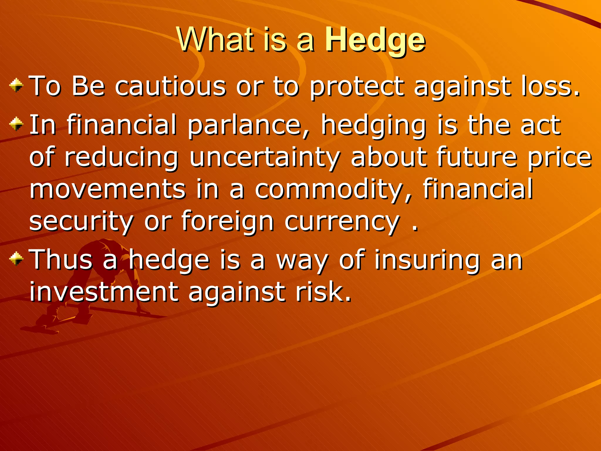 What is a Hedge
To Be cautious or to protect against loss.
In financial parlance, hedging is the act
of reducing uncertainty about future price
movements in a commodity, financial
security or foreign currency .
Thus a hedge is a way of insuring an
investment against risk.
 