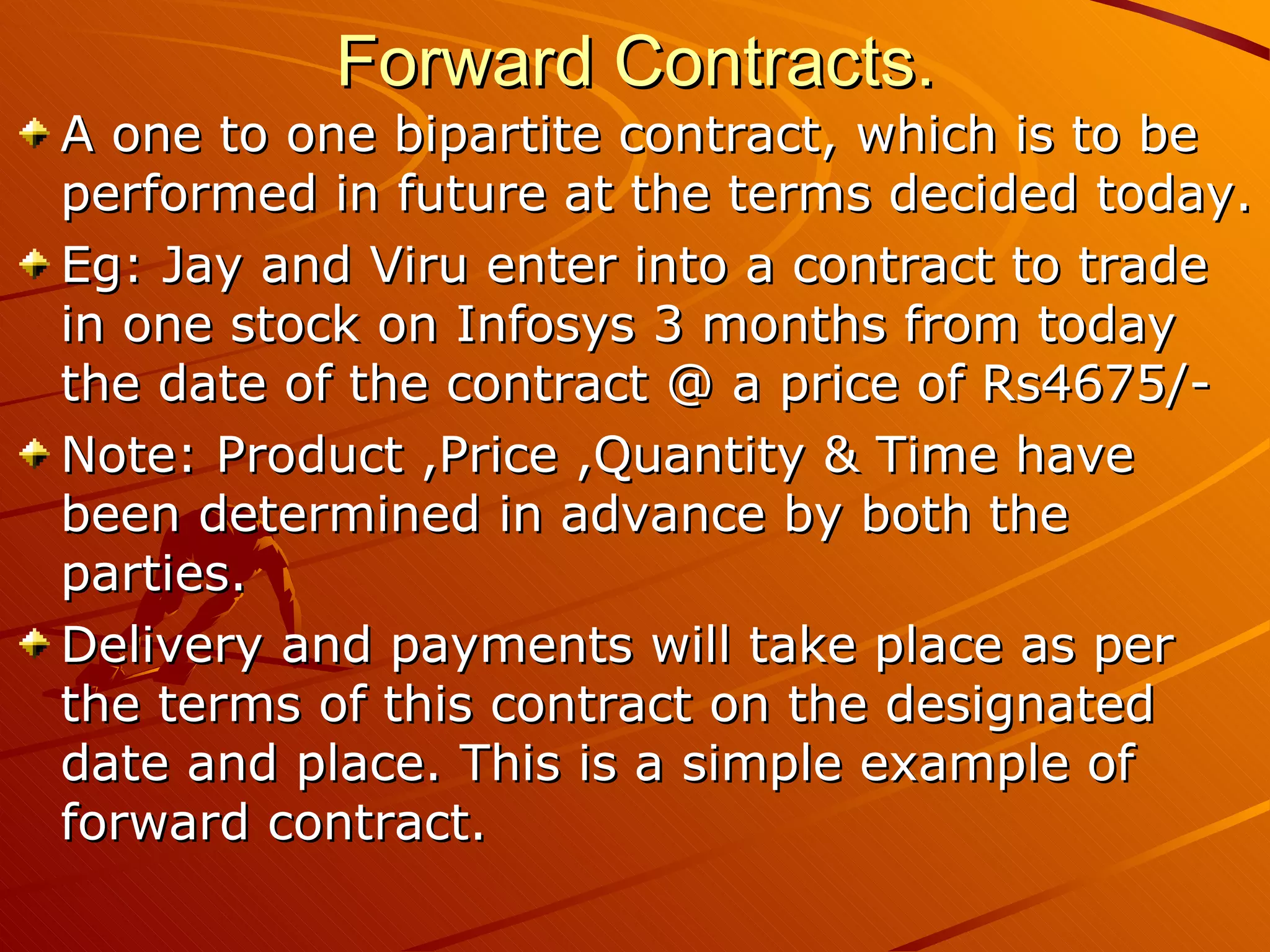 Forward Contracts.
A one to one bipartite contract, which is to be
performed in future at the terms decided today.
Eg: Jay and Viru enter into a contract to trade
in one stock on Infosys 3 months from today
the date of the contract @ a price of Rs4675/-
Note: Product ,Price ,Quantity & Time have
been determined in advance by both the
parties.
Delivery and payments will take place as per
the terms of this contract on the designated
date and place. This is a simple example of
forward contract.
 