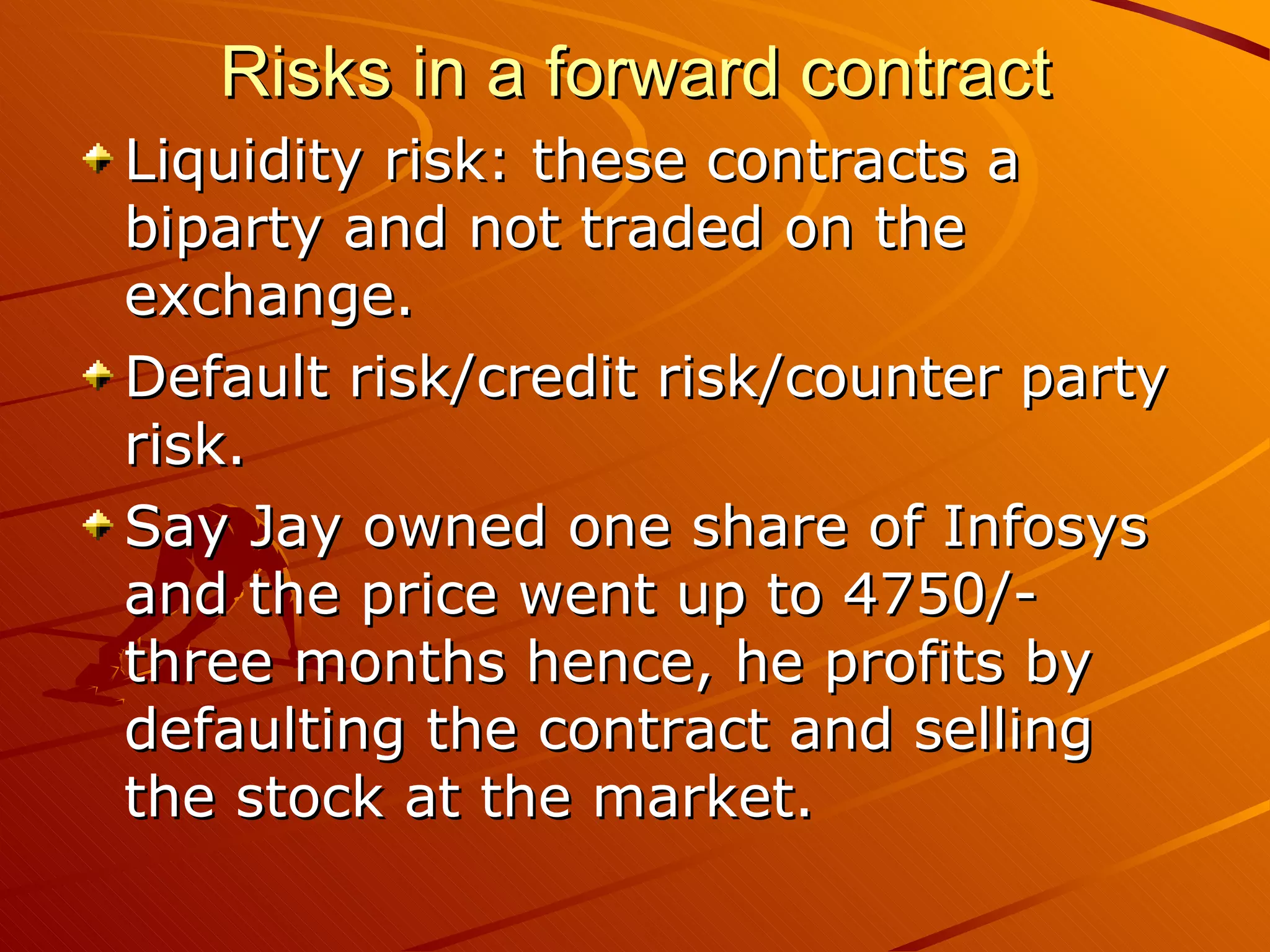 Risks in a forward contract
Liquidity risk: these contracts a
biparty and not traded on the
exchange.
Default risk/credit risk/counter party
risk.
Say Jay owned one share of Infosys
and the price went up to 4750/-
three months hence, he profits by
defaulting the contract and selling
the stock at the market.
 