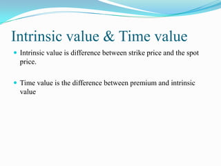 Intrinsic value & Time value
 Intrinsic value is difference between strike price and the spot
  price.

 Time value is the difference between premium and intrinsic
  value
 