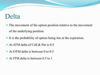 Delta
 The movement of the option position relative to the movement
  of the underlying position.

 It is the probability of option being itm at the expiration.

 At ATM delta of Call & Put is 0.5

 At OTM delta is between 0 to 0.5

 At ITM delta is between 0.5 to 1
 