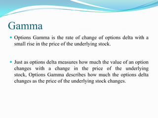 Gamma
 Options Gamma is the rate of change of options delta with a
  small rise in the price of the underlying stock.


 Just as options delta measures how much the value of an option
  changes with a change in the price of the underlying
  stock, Options Gamma describes how much the options delta
  changes as the price of the underlying stock changes.
 