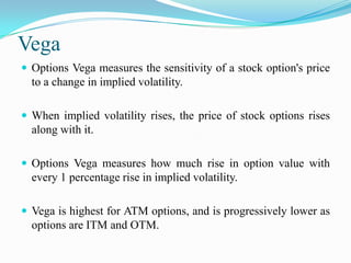 Vega
 Options Vega measures the sensitivity of a stock option's price
  to a change in implied volatility.

 When implied volatility rises, the price of stock options rises
  along with it.

 Options Vega measures how much rise in option value with
  every 1 percentage rise in implied volatility.

 Vega is highest for ATM options, and is progressively lower as
  options are ITM and OTM.
 