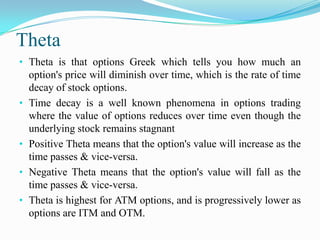 Theta
• Theta is that options Greek which tells you how much an
    option's price will diminish over time, which is the rate of time
    decay of stock options.
•   Time decay is a well known phenomena in options trading
    where the value of options reduces over time even though the
    underlying stock remains stagnant
•   Positive Theta means that the option's value will increase as the
    time passes & vice-versa.
•   Negative Theta means that the option's value will fall as the
    time passes & vice-versa.
•   Theta is highest for ATM options, and is progressively lower as
    options are ITM and OTM.
 