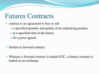 Futures Contracts
 contract is an agreement to buy or sell
    a specified quantity and quality of an underlying product
    at a specified date in the future,
    for a price agreed


 Similar to forward contract


 Whereas a forward contract is traded OTC, a futures contract is
  traded on an exchange
 