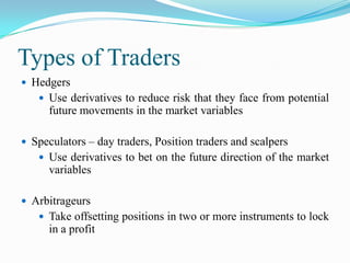 Types of Traders
 Hedgers
    Use derivatives to reduce risk that they face from potential
      future movements in the market variables

 Speculators – day traders, Position traders and scalpers
    Use derivatives to bet on the future direction of the market
      variables

 Arbitrageurs
    Take offsetting positions in two or more instruments to lock
      in a profit
 
