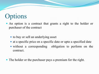 Options
 An option is a contract that grants a right to the holder or
  purchaser of the contract

    to buy or sell an underlying asset
    at a specific price on a specific date or upto a specified date
    without a corresponding       obligation to perform on the
     contract.

 The holder or the purchaser pays a premium for the right.
 