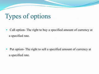 Types of options
 Call option- The right to buy a specified amount of currency at
  a specified rate.



 Put option- The right to sell a specified amount of currency at
  a specified rate.
 