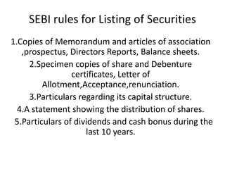 SEBI rules for Listing of Securities
1.Copies of Memorandum and articles of association
   ,prospectus, Directors Reports, Balance sheets.
     2.Specimen copies of share and Debenture
                 certificates, Letter of
         Allotment,Acceptance,renunciation.
     3.Particulars regarding its capital structure.
  4.A statement showing the distribution of shares.
 5.Particulars of dividends and cash bonus during the
                     last 10 years.
 