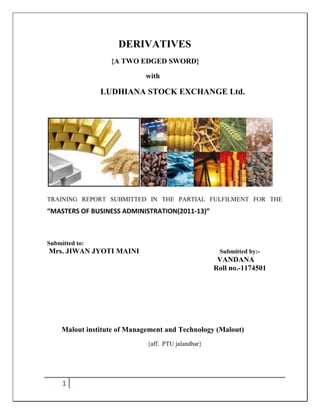 DERIVATIVES
                   {A TWO EDGED SWORD}

                             with

                LUDHIANA STOCK EXCHANGE Ltd.




TRAINING REPORT SUBMITTED IN THE PARTIAL FULFILMENT FOR THE
“MASTERS OF BUSINESS ADMINISTRATION(2011-13)”



Submitted to:
Mrs. JIWAN JYOTI MAINI                                Submitted by:-
                                                      VANDANA
                                                     Roll no.-1174501




     Malout institute of Management and Technology (Malout)
                              {aff. PTU jalandhar}




     1
 