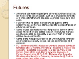 Futures
   A financial contract obligating the buyer to purchase an asset,
    (or the seller to sell an asset), such as a physical commodity
    or a financial instrument, at a predetermined future date and
    price.
   Futures contracts detail the quality and quantity of the
    underlying asset; they are standardized to facilitate trading on
    a futures exchange.
   Some futures contracts may call for physical delivery of the
    asset, while others are settled in cash. The futures markets
    are characterized by the ability to use very high leverage
    relative to stock markets.
   Some of the most popular assets on which futures contracts
    are available are equity stocks, indices, commodities and
    currency.
   FC –commodity (OTC) Kissan co wants to procure 500 kg of
    tomatoes after 3 months. Prevailing 1 kg @Rs 6. View of the
    company– Expected to go up to Rs 8 per kg. View of the
    farmer- Price @ Rs 5.50. So FC between Company &
    Farmer.Agreed price @ Rs 6.50 . Delivery after 3 months.
    Situation after 3 moths – Price may be same I.e @ Rs 6 or
 