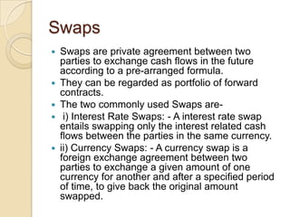 Swaps
   Swaps are private agreement between two
    parties to exchange cash flows in the future
    according to a pre-arranged formula.
   They can be regarded as portfolio of forward
    contracts.
   The two commonly used Swaps are-
    i) Interest Rate Swaps: - A interest rate swap
    entails swapping only the interest related cash
    flows between the parties in the same currency.
   ii) Currency Swaps: - A currency swap is a
    foreign exchange agreement between two
    parties to exchange a given amount of one
    currency for another and after a specified period
    of time, to give back the original amount
    swapped.
 