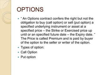 OPTIONS
   “ An Options contract confers the right but not the
    obligation to buy (call option) or sell (put option) a
    specified underlying instrument or asset at a
    specified price – the Strike or Exercised price up
    until or an specified future date – the Expiry date. ”
    The Price is called Premium and is paid by buyer
    of the option to the seller or writer of the option.
   Types of option:
   Call Option
   Put option
 