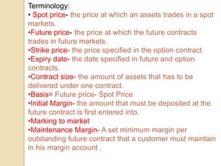 Terminology:
• Spot price- the price at which an assets trades in a spot
markets.
•Future price- the price at which the future contracts
trades in future markets.
•Strike price- the price specified in the option contract
•Expiry date- the date specified in future and option
contracts.
•Contract size- the amount of assets that has to be
delivered under one contract.
•Basis= Future price- Spot Price
•Initial Margin- the amount that must be deposited at the
future contract is first entered into.
•Marking to market
•Maintenance Margin- A set minimum margin per
outstanding future contract that a customer must maintain
in his margin account .
 