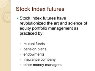 Stock Index futures
   Stock Index futures have
    revolutionized the art and science of
    equity portfolio management as
    practiced by:

    ◦   mutual funds
    ◦   pension plans
    ◦   endowments
    ◦   insurance company
    ◦   other money managers.
 