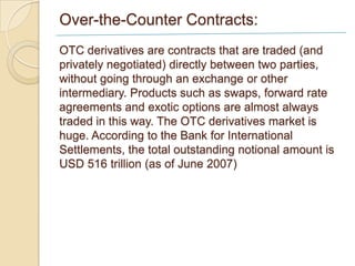 Over-the-Counter Contracts:
OTC derivatives are contracts that are traded (and
privately negotiated) directly between two parties,
without going through an exchange or other
intermediary. Products such as swaps, forward rate
agreements and exotic options are almost always
traded in this way. The OTC derivatives market is
huge. According to the Bank for International
Settlements, the total outstanding notional amount is
USD 516 trillion (as of June 2007)
 