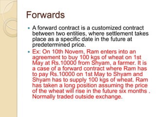 Forwards
 A forward contract is a customized contract
  between two entities, where settlement takes
  place as a specific date in the future at
  predetermined price.
 Ex: On 10th Novem, Ram enters into an
  agreement to buy 100 kgs of wheat on 1st
  May at Rs.10000 from Shyam, a farmer. It is
  a case of a forward contract where Ram has
  to pay Rs.10000 on 1st May to Shyam and
  Shyam has to supply 100 kgs of wheat. Ram
  has taken a long position assuming the price
  of the wheat will rise in the future six months .
  Normally traded outside exchange.
 