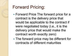 Forward Pricing:
 Forward Price The forward price for a
  contract is the delivery price that
  would be applicable to the contract if
  were negotiated today (i.e., it is the
  delivery price that would make the
  contract worth exactly zero)
 The forward price may be different for
  contracts of different maturities
 