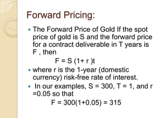 Forward Pricing:
 The Forward Price of Gold If the spot
  price of gold is S and the forward price
  for a contract deliverable in T years is
  F , then
          F = S (1+ r )t
 where r is the 1-year (domestic
  currency) risk-free rate of interest.
 In our examples, S = 300, T = 1, and r
  =0.05 so that
         F = 300(1+0.05) = 315
 