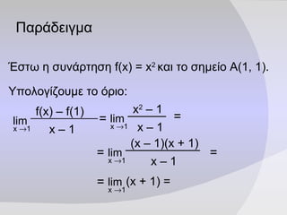 Παράδειγμα Έστω η συνάρτηση  f(x)   =   x 2   και το σημείο Α(1, 1). Υπολογίζουμε το όριο: = = = = = f(x) – f( 1 ) x –  1 lim x   1 x 2  –  1 x –  1 lim x   1 (x –  1 )(x + 1) x –  1 lim x   1 (x +  1 ) = lim x   1 