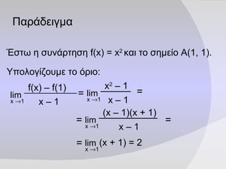 Παράδειγμα Έστω η συνάρτηση  f(x)   =   x 2   και το σημείο Α(1, 1). Υπολογίζουμε το όριο: = = = = (x +  1 ) = 2 lim x   1 = f(x) – f( 1 ) x –  1 lim x   1 x 2  –  1 x –  1 lim x   1 (x –  1 )(x + 1) x –  1 lim x   1 