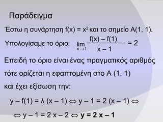 Παράδειγμα Έστω η συνάρτηση  f(x)   =   x 2   και το σημείο Α(1, 1). Υπολογίσαμε το όριο: =  2 Επειδή το όριο είναι ένας πραγματικός αριθμός  τότε ορίζεται η εφαπτομένη στο Α (1, 1)  και έχει εξίσωση την: y – f(1) =  λ  (x – 1)     y – 1 = 2 (x – 1)        y – 1 = 2 x – 2     y = 2 x – 1   f(x) – f( 1 ) x –  1 lim x   1 
