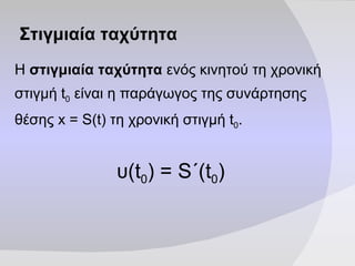 Στιγμιαία ταχύτητα Η  στιγμιαία ταχύτητα  ενός κινητού τη χρονική στιγμή  t 0  είναι η παράγωγος της συνάρτησης θέσης  x = S(t)  τη χρονική στιγμή  t 0 . υ (t 0 )  =  S ΄ (t 0 ) 