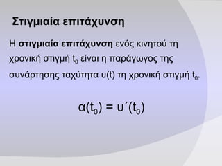 Στιγμιαία επιτάχυνση Η  στιγμιαία επιτάχυνση  ενός κινητού τη χρονική στιγμή  t 0  είναι η παράγωγος της συνάρτησης ταχύτητα υ( t)  τη χρονική στιγμή  t 0 . α (t 0 )  = υ΄ (t 0 ) 