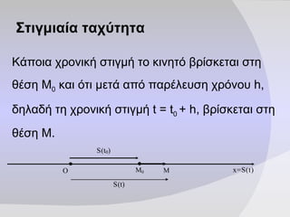 Στιγμιαία   ταχύτητα Κάποια χρονική στιγμή το κινητό βρίσκεται στη θέση Μ 0  και ότι μετά από παρέλευση χρόνου h, δηλαδή τη χρονική στιγμή  t = t 0  + h , βρίσκεται στη θέση Μ. 