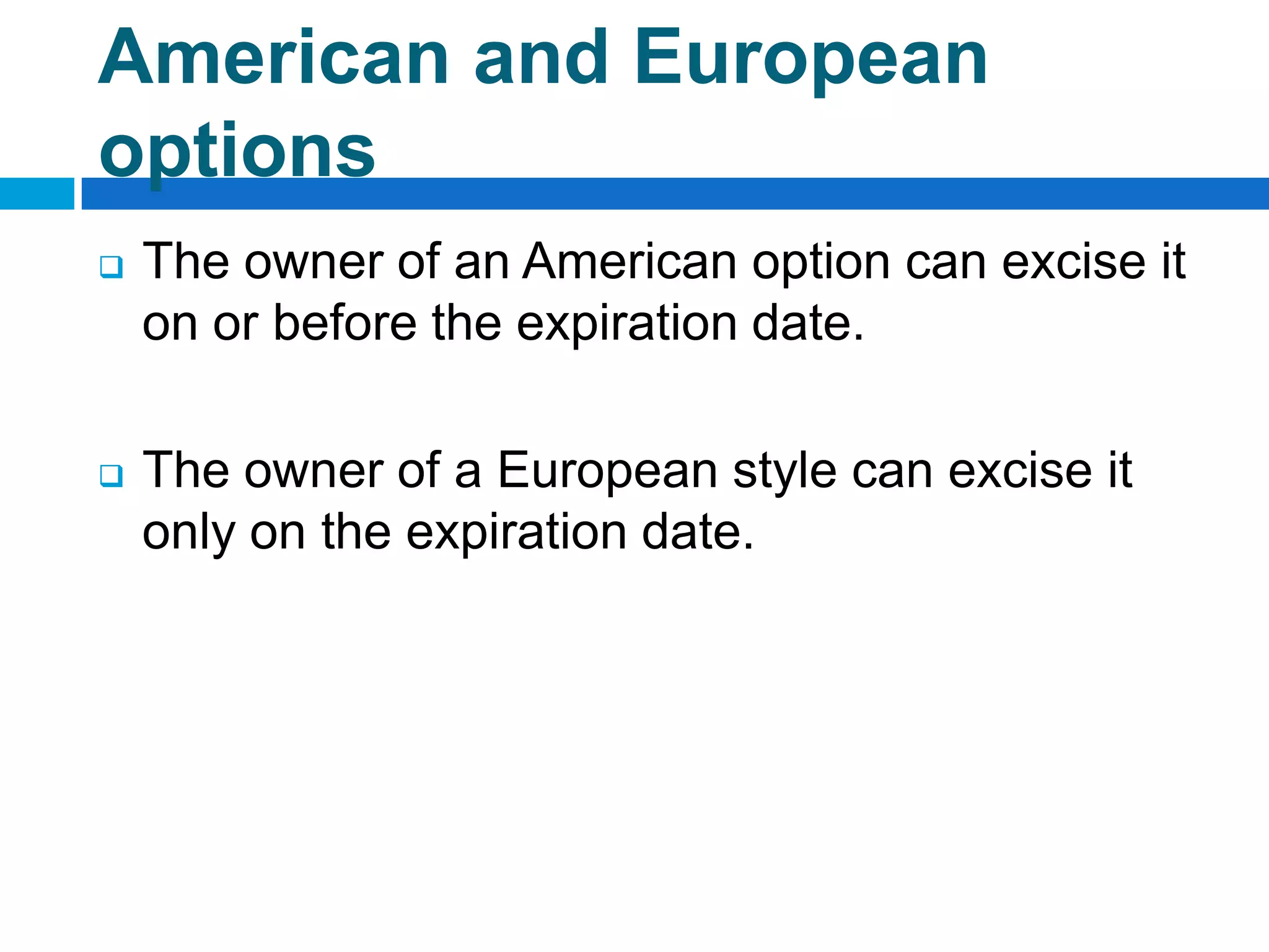 American and European
options
   The owner of an American option can excise it
    on or before the expiration date.

   The owner of a European style can excise it
    only on the expiration date.
 
