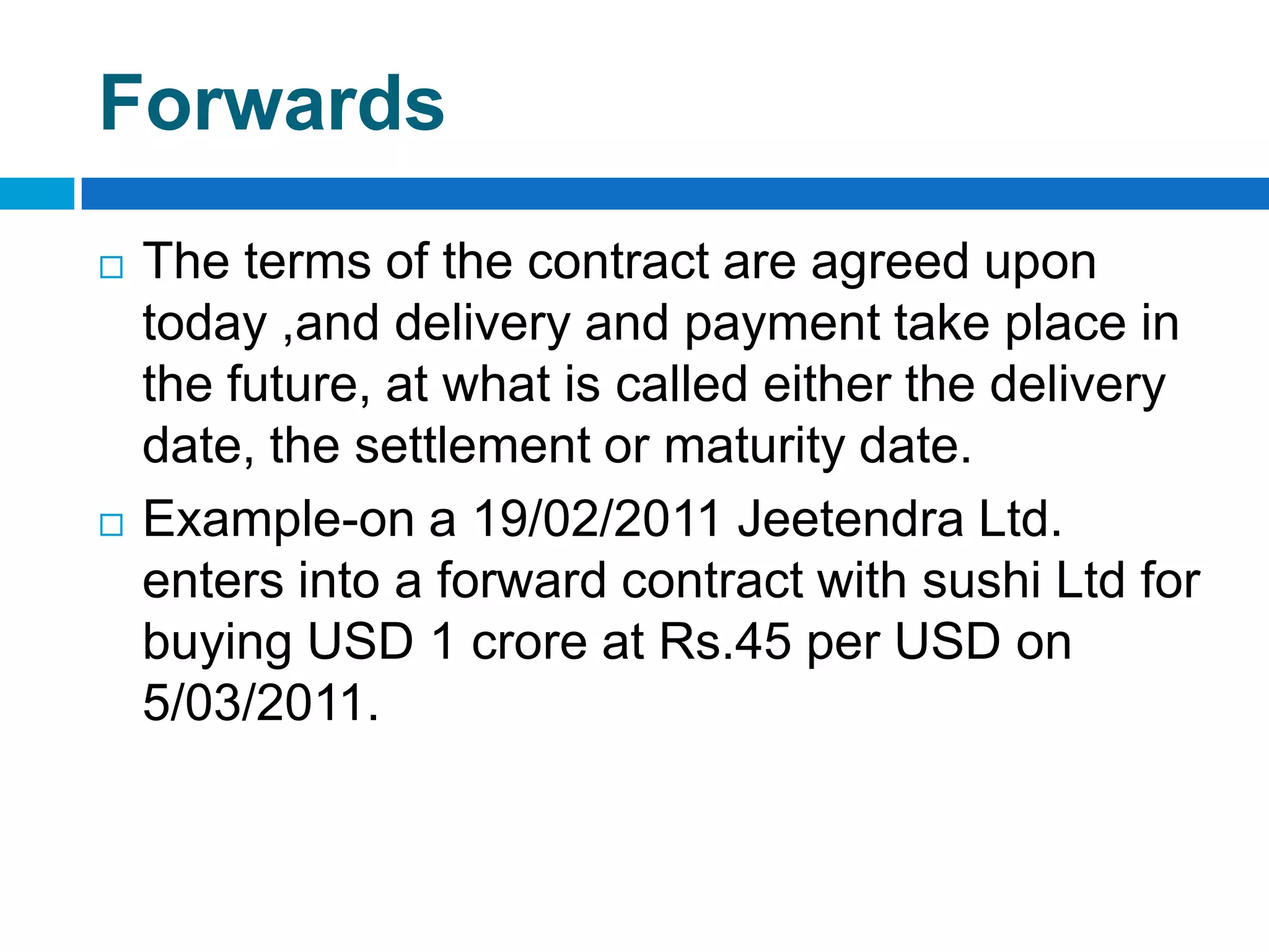 Forwards
   The terms of the contract are agreed upon
    today ,and delivery and payment take place in
    the future, at what is called either the delivery
    date, the settlement or maturity date.
   Example-on a 19/02/2011 Jeetendra Ltd.
    enters into a forward contract with sushi Ltd for
    buying USD 1 crore at Rs.45 per USD on
    5/03/2011.
 