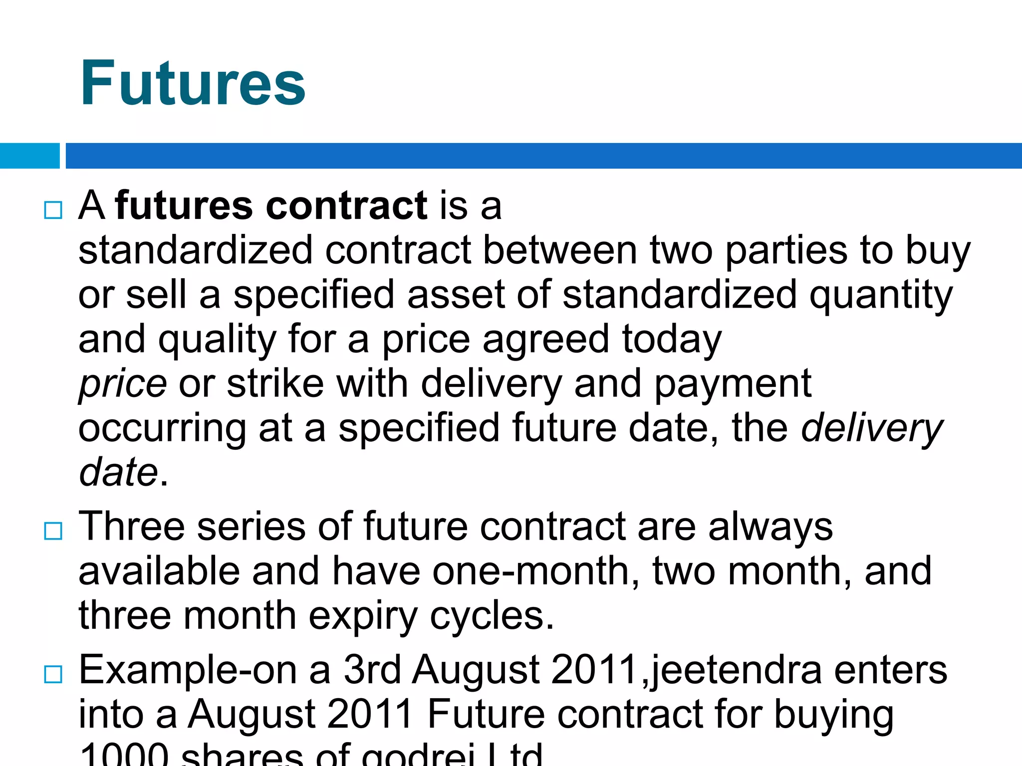 Futures
   A futures contract is a
    standardized contract between two parties to buy
    or sell a specified asset of standardized quantity
    and quality for a price agreed today
    price or strike with delivery and payment
    occurring at a specified future date, the delivery
    date.
   Three series of future contract are always
    available and have one-month, two month, and
    three month expiry cycles.
   Example-on a 3rd August 2011,jeetendra enters
    into a August 2011 Future contract for buying
 