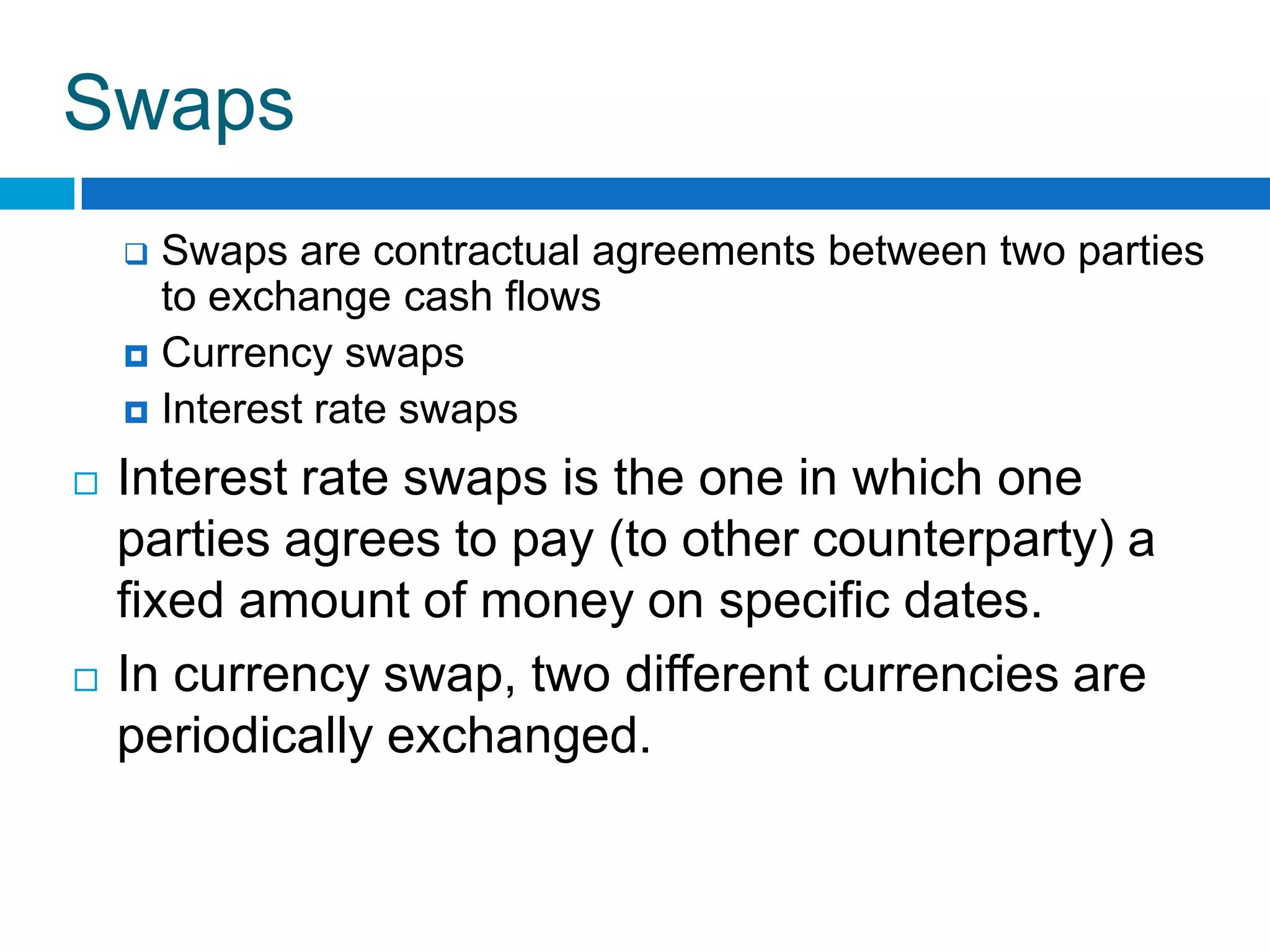 Swaps
     Swaps are contractual agreements between two parties
      to exchange cash flows
     Currency swaps
     Interest rate swaps

   Interest rate swaps is the one in which one
    parties agrees to pay (to other counterparty) a
    fixed amount of money on specific dates.
   In currency swap, two different currencies are
    periodically exchanged.
 