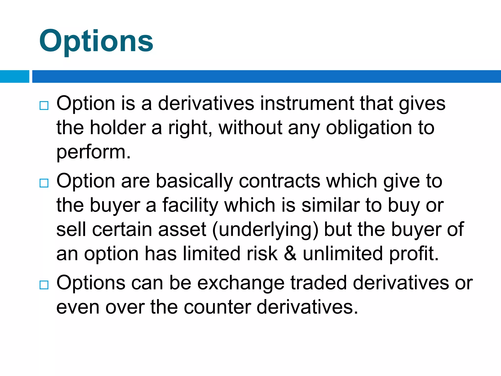 Options
   Option is a derivatives instrument that gives
    the holder a right, without any obligation to
    perform.
   Option are basically contracts which give to
    the buyer a facility which is similar to buy or
    sell certain asset (underlying) but the buyer of
    an option has limited risk & unlimited profit.
   Options can be exchange traded derivatives or
    even over the counter derivatives.
 