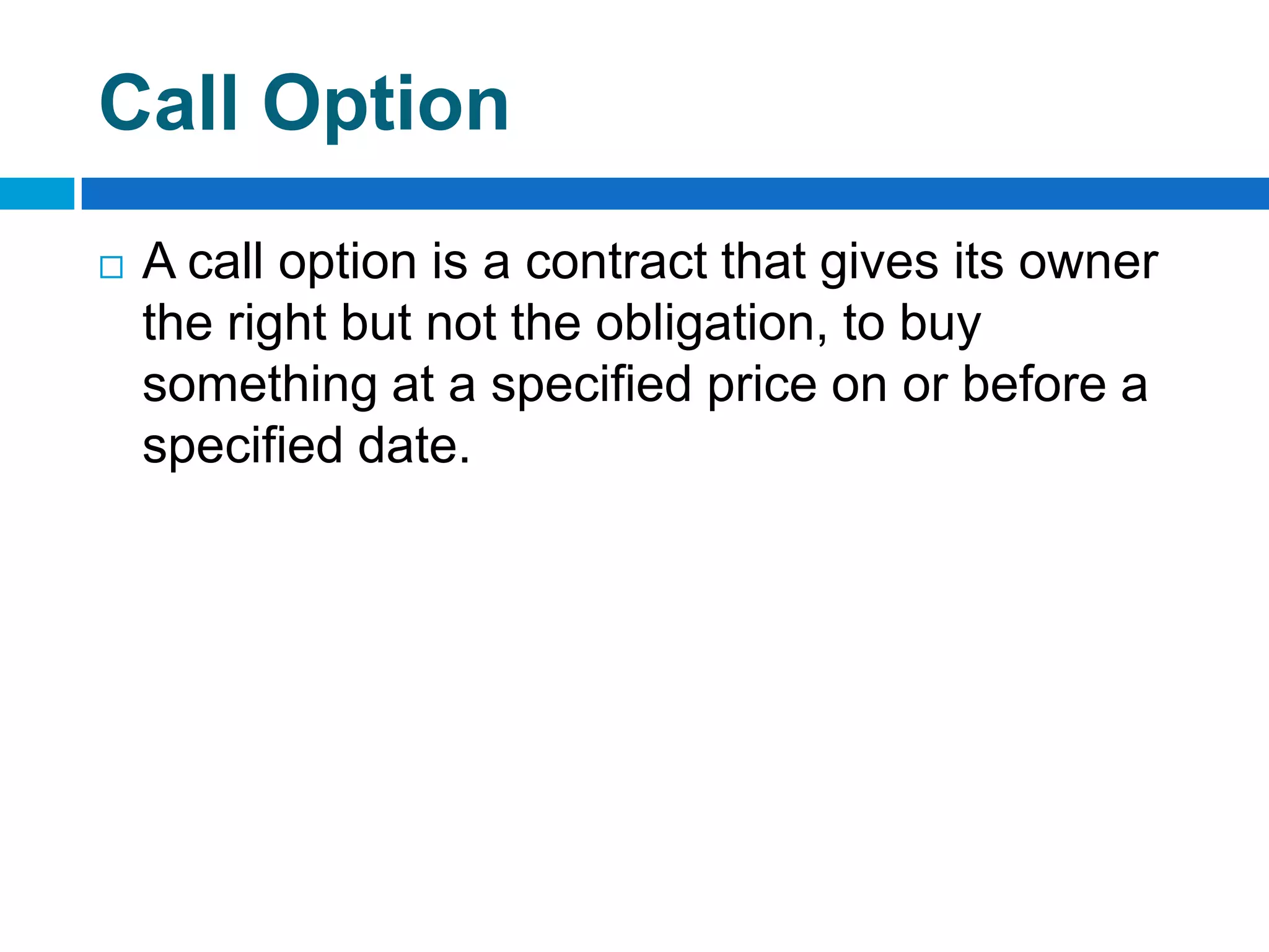 Call Option
   A call option is a contract that gives its owner
    the right but not the obligation, to buy
    something at a specified price on or before a
    specified date.
 