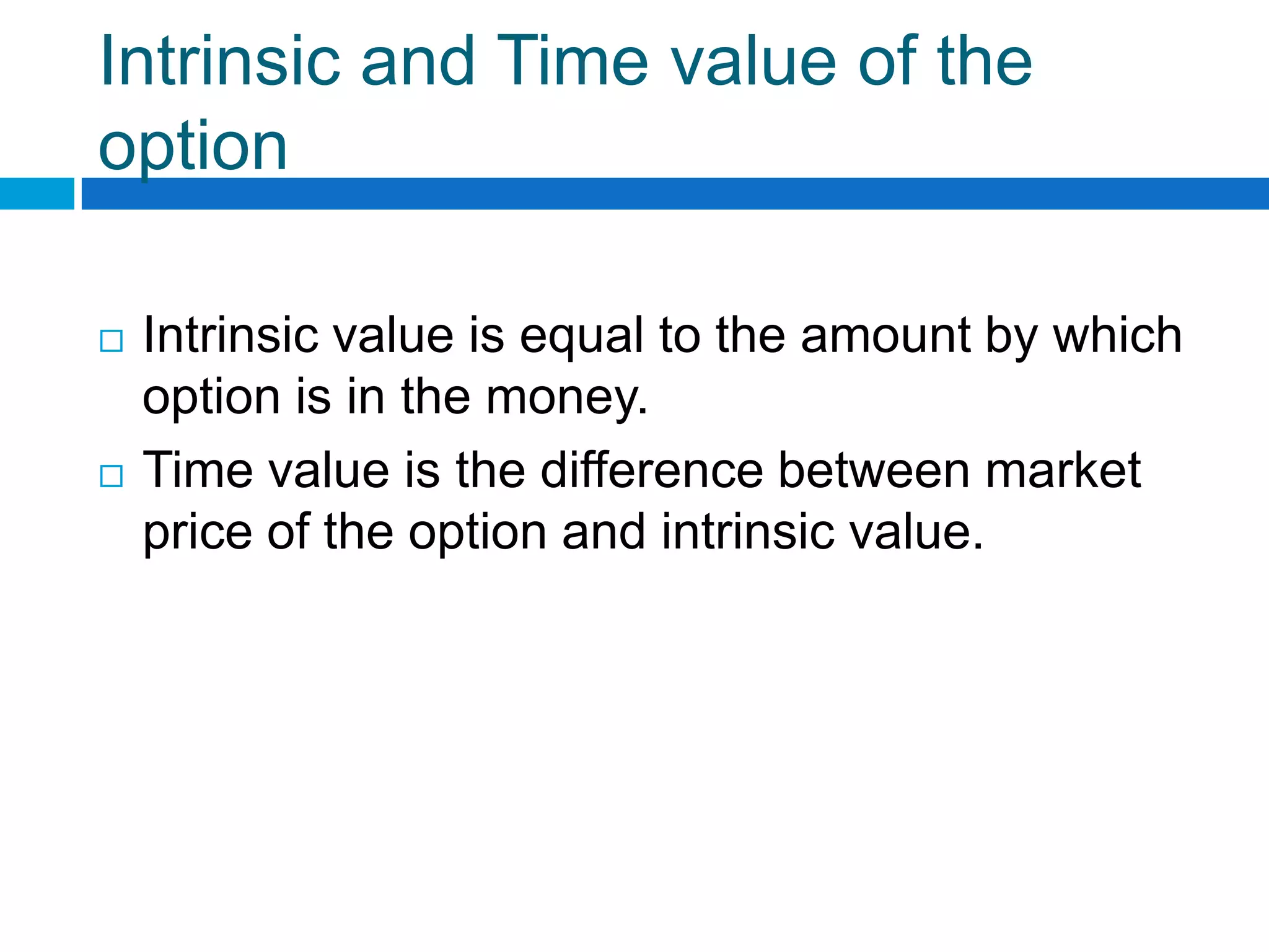 Intrinsic and Time value of the
option

   Intrinsic value is equal to the amount by which
    option is in the money.
   Time value is the difference between market
    price of the option and intrinsic value.
 
