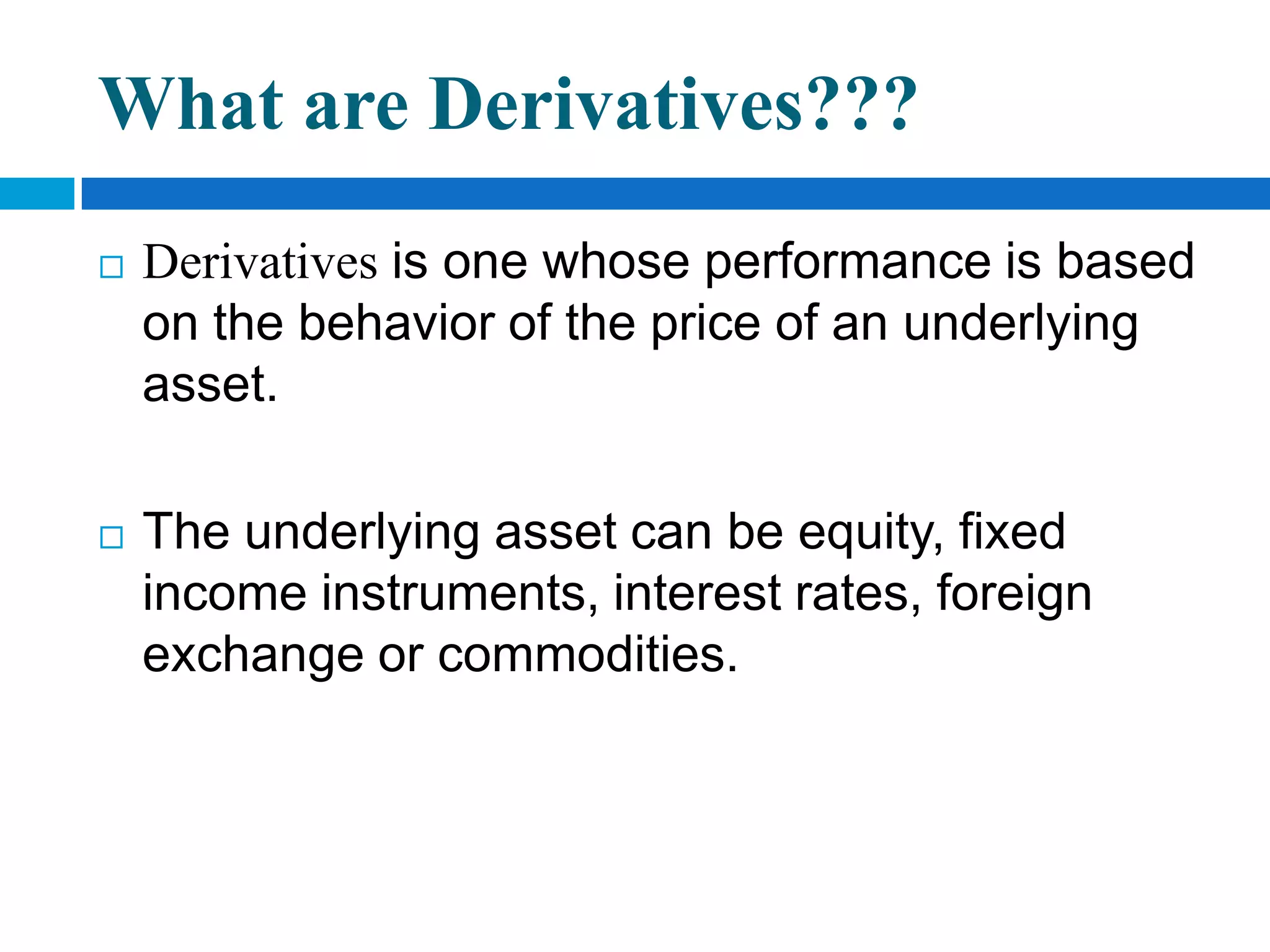What are Derivatives???
   Derivatives is one whose performance is based
    on the behavior of the price of an underlying
    asset.

   The underlying asset can be equity, fixed
    income instruments, interest rates, foreign
    exchange or commodities.
 
